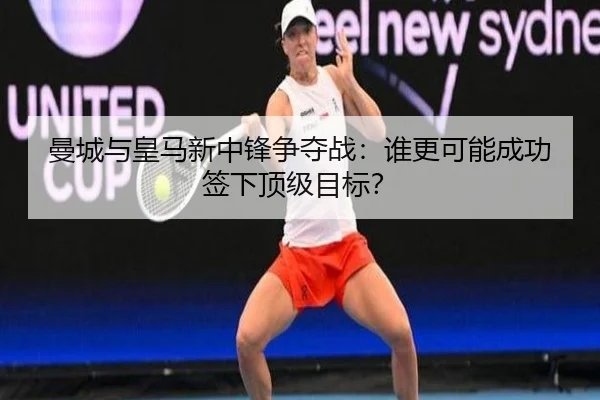 曼城与皇马新中锋争夺战：谁更可能成功签下顶级目标？