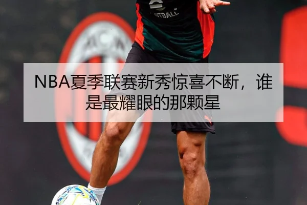 NBA夏季联赛新秀惊喜不断，谁是最耀眼的那颗星